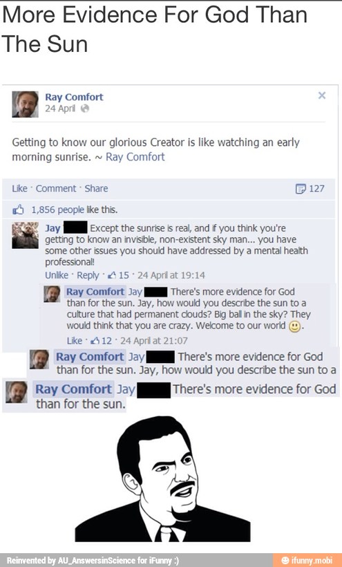 More Evidence For God Than
The Sun
a Ray Comfort
Getting to know our glorious Creator is like watching an
early
Like Comment Share Bi127
RS
getting to know an invisible, non-existent sky man... you have
e E nal
professional!
Unike
AE A edge
than for the sun. Jay, how would you describe the sun to a
culture that had permanent clouds? Big bal in the sky? They
CIP
Ray Comfort Jay MN There's more evidence for God
than for the sun. Jay, how would you describe the sun to a
1) A UE more evidence for cod
than for the sun.
9