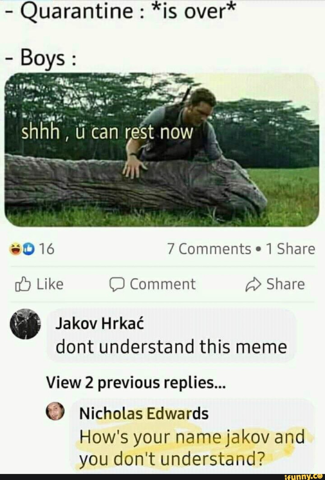 Quarantine sD 16 7 Comments 1 Share
00 Like © Comment Share
Jakov Hrkaé
dont understand this meme
View 2 previous replies...
© Nicholas Edwards
How's your name jakov and
you don't understand?