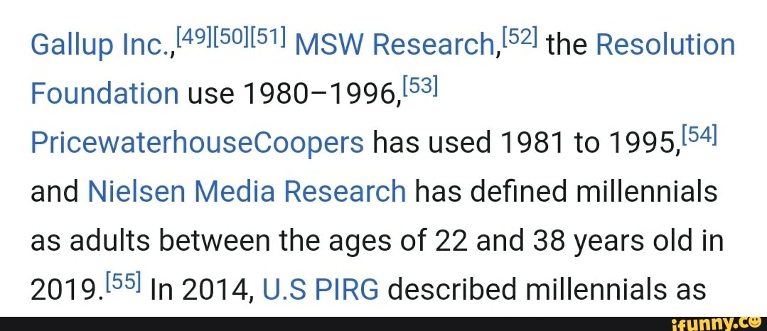 Gallup ("9115011511 Research,
Foundation use
1980-1996, 3!
PricewaterhouseCoopers has used 1981 to 19951541
and Nielsen Media Research has defined millennials
as adults between the ages of 22 and 38 years old in
2019.99 In 2014, U.S PIRG described millennials as