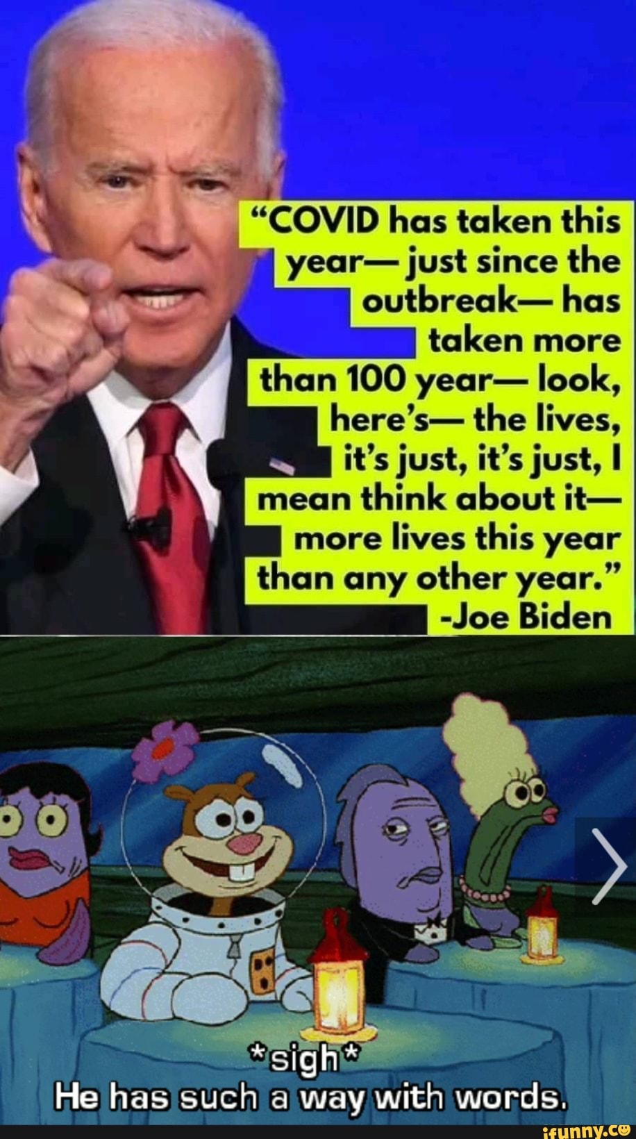_"COVID has taken this year- just since the outbreak- has
taken more
than 100 year- look, here's- the lives,
it's just, it's just,
mean think about it-
more lives this year than any other year."
-Joe Biden
"sight
He has such a way with words.