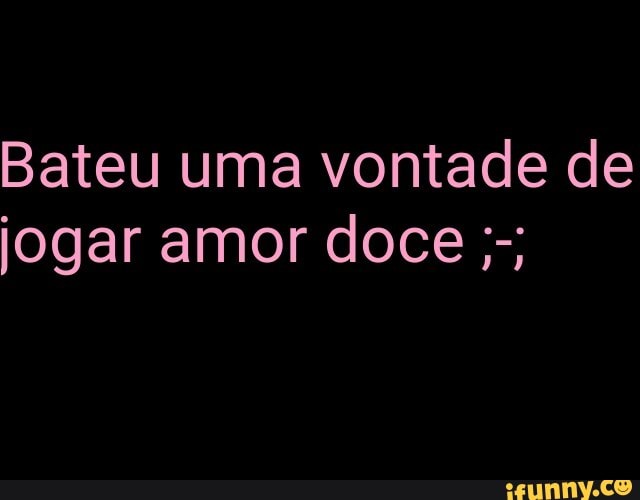 Bateu uma vontade de
jogar amor doce