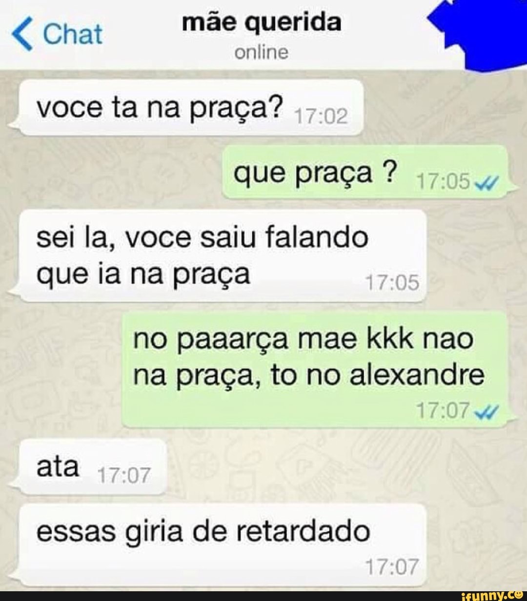 4 Chat
mãe querida
voce ta na praca?
sei la, voce saiu falando
que ia na praca
na praça, to no alexandre
ata
essas giria de retardado