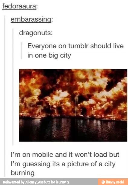 fedoraaura:
ernbarassing:
dragonuts:
Everyone on tumblr should live
in one big city
Pm on mobile and it won't load but
Em guessing its a picture of a city
burning