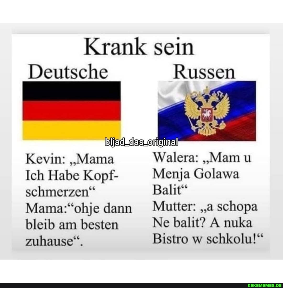 Krank sein
Deutsche
Russen
Kevin: "Mama
Ich Habe Kopf- schmerzen" dann bleib am besten zuhause".
Walera: "Mam u
Menja Golawa
Balit"
dann Mutter: "a schopa
Ne balit? A nuka
Bistro w schkolu!"