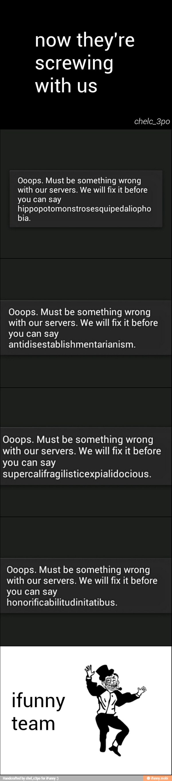 now they're
screwing
with us
Ooops. Must be something wrong
with our servers. We will fix it before
you can say
hippopotomonstrosesquipedaliopho
bia.
Ooops. Must be something wrong
with our servers. We will fix it before
you can say
antidisestablishmentarianism.