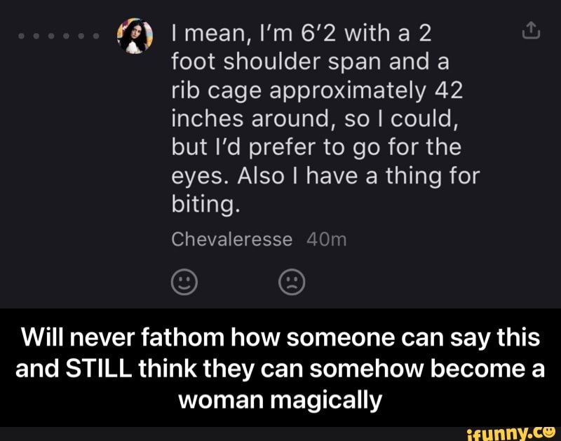ry I mean, I'm 6'2 with a 2 foot shoulder span and rib cage approximately 42 inches around, so I could, but I'd prefer to go for the eyes. Also I have a thing for
biting.
Will never fathom how someone can say this and STILL think they can somehow become a woman magically - Will never fathom how someone can say this and STILL think they can somehow become a woman magically