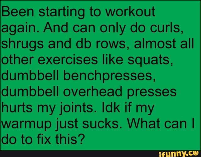 Been starting to workout again. And can only do curls, shrugs and db rows, almost all other exercises like squats, dumbbell benchpresses, dumbbell overhead presses hurts my joints. Idk if my warmup just sucks. What can I do to fix this?