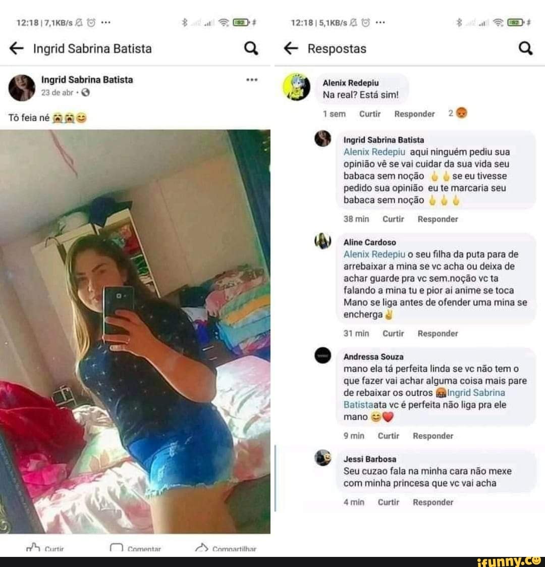Ingrid Sabrina Batista
Ingrid Sabrina Batista
23 de abr
Tô feia né
SE
Comnartilhar
Respostas
Alenix Redepiu
" Na real? Está sim!
1sem Curtir Responder 26)
Ingrid Sabrina Batista
Alenix Redepiu aqui ninguém pediu sua opinião vê se val cuidar da sua vida seu babaca sem noção seeu tivesse
pedido sua opinião eu te marcaria seu
babaca sem noção
38min Curtir Responder
Aline Cardoso
Alenix Redepiu o seu filha da puta para de arrebaixar a mina se vc acha ou deixa de achar guarde pra vc sem .noção vc ta falando a mina tu e pior ai anime se toca
Mano se liga antes de ofender uma mina se encherga
3imin Curtir Responder
Andressa Souza
mano ela tá perfeita linda se vc não tem o que fazer vai achar alguma coisa mais pare de rebaixar os outros fBIngrid Sabrina
Batistaata vc é perfeita não liga pra ele mano
9min Curtir Responder
Jessi Barbosa
Seu cuzao fala na minha cara não mexe com minha princesa que vc vai acha
4min Curtir Responder