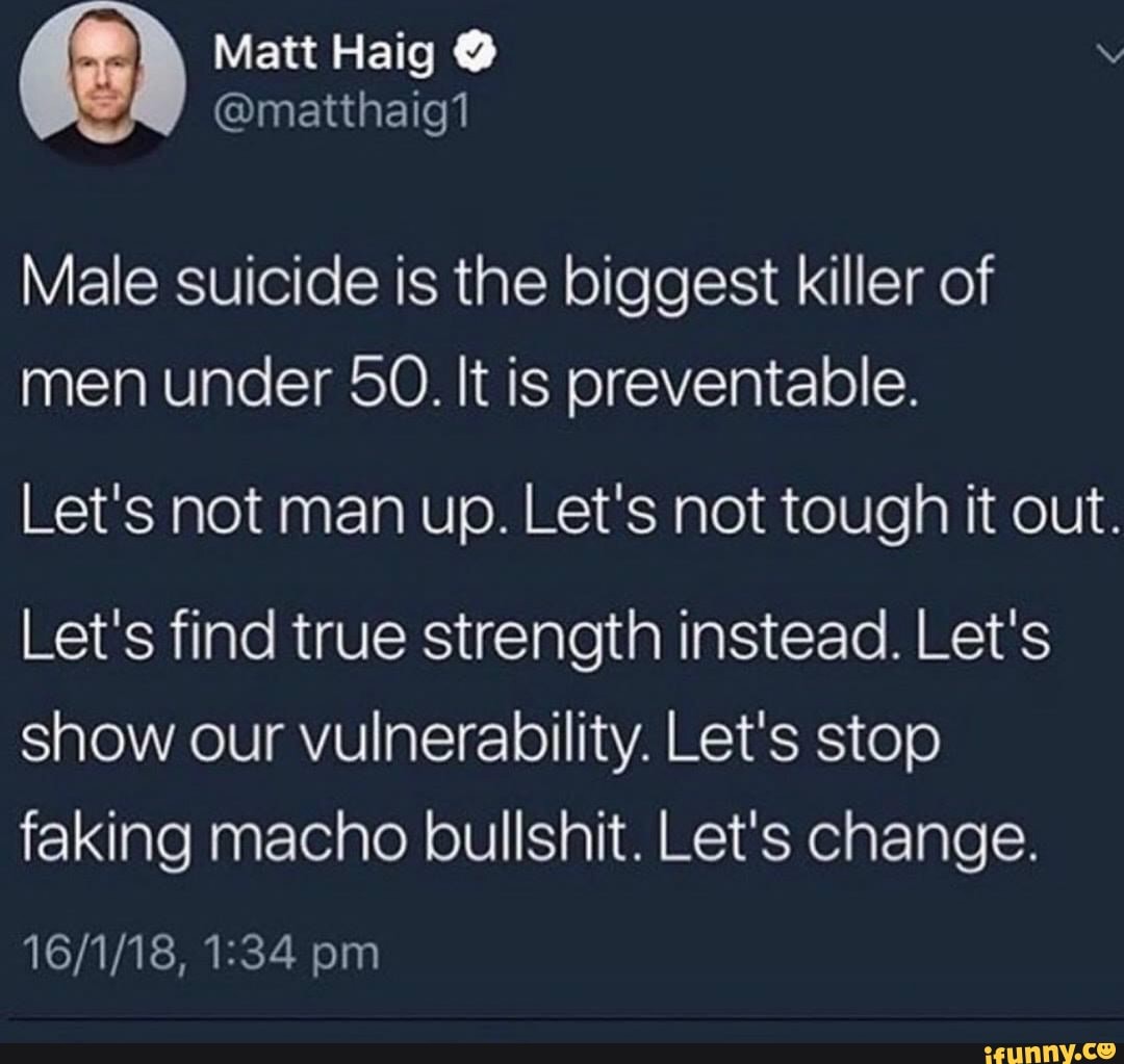 Male suicide is the biggest killer of
men under 50. It is preventable.
Let's not man up. Let's not tough it out.
Let's find true strength instead. Let's
show our vulnerability. Let's stop
faking macho bullshit. Let's change.