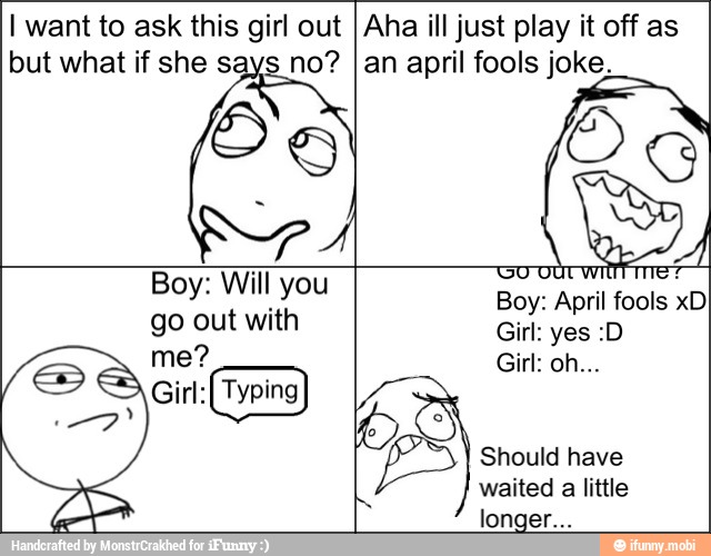 I want to ask this girl out
but what if she says no?
Aha ill just play it off as
an april fools joke.
Os
Boy: Will you
go out with
ye
Girt: (Typing)
Boy: April fools xD
Should have
waited
a
little