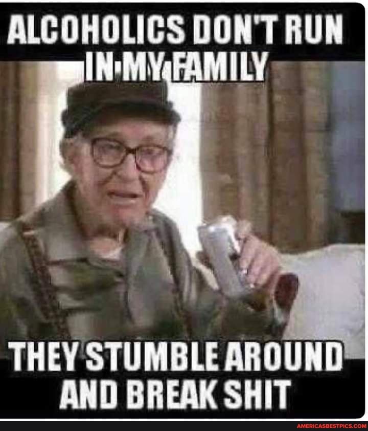 ALCOHOLICS DON'T RUN FAMILY
THEY STUMBLE AROUND AND BREAK SHIT