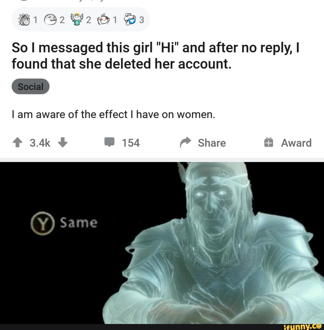 @2 @1 Bs
Soclal
So I messaged this girl "Hi" and after no reply, I found that she deleted her account.
I am aware of the effect I have on women.
Same
3.4k 154 Share Award
