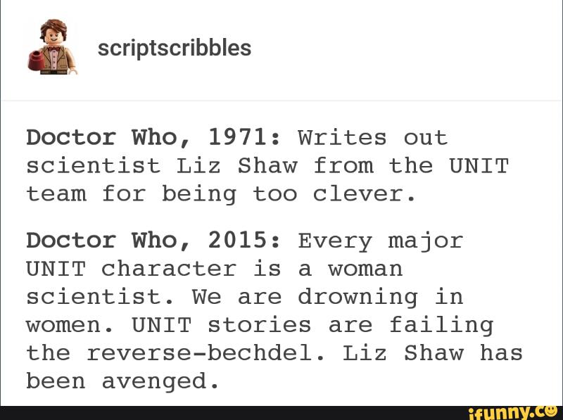 Doctor Who, 1971: Writes out
scientist Liz Shaw from the UNIT
team for being too clever.
Doctor Who, 2015: Every major
UNIT character is a woman
scientist. We are drowning in
women. UNIT stories are failing
the reverse-bechdel. Liz Shaw has
been avenged.