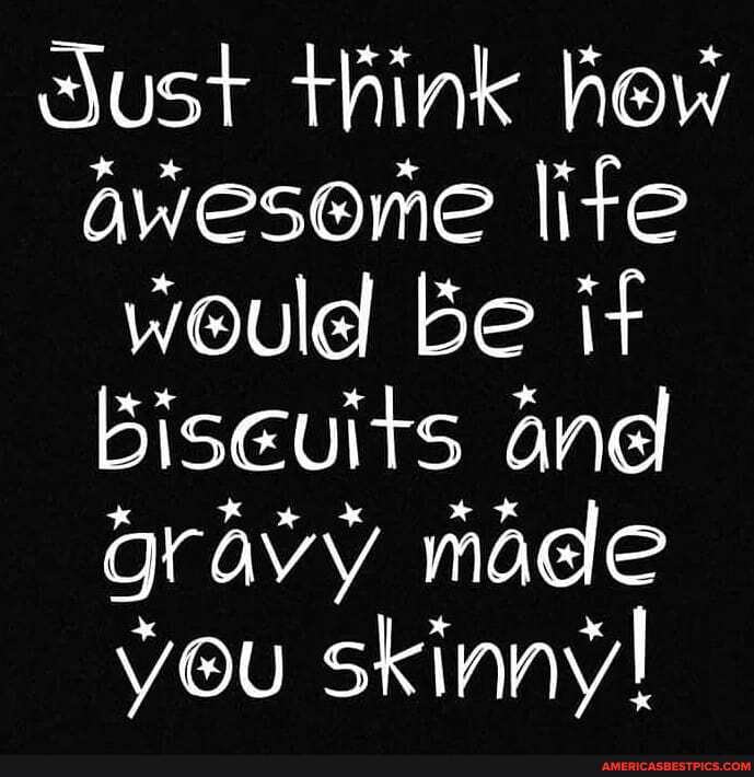 sust think hew aweseme lite would be it biseuits and gravy made you skinny!