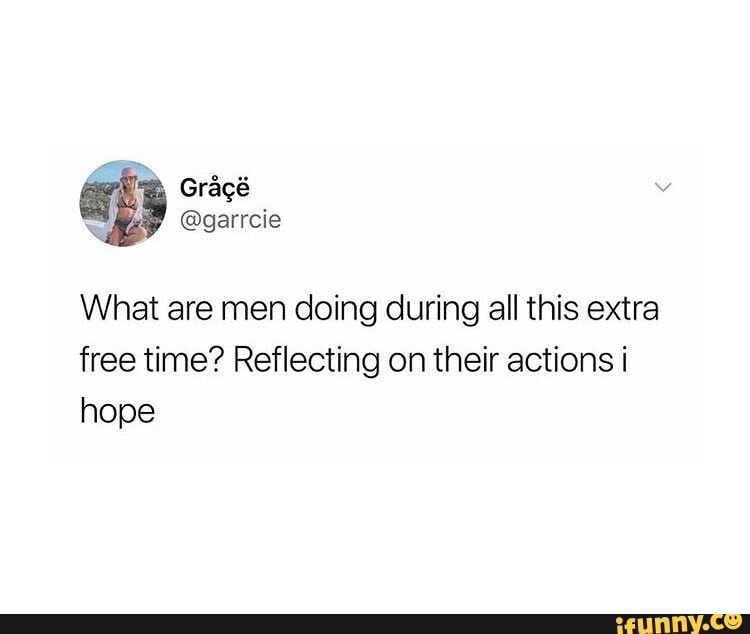 What are men doing during all this extra free time? Reflecting on their actions i hope
