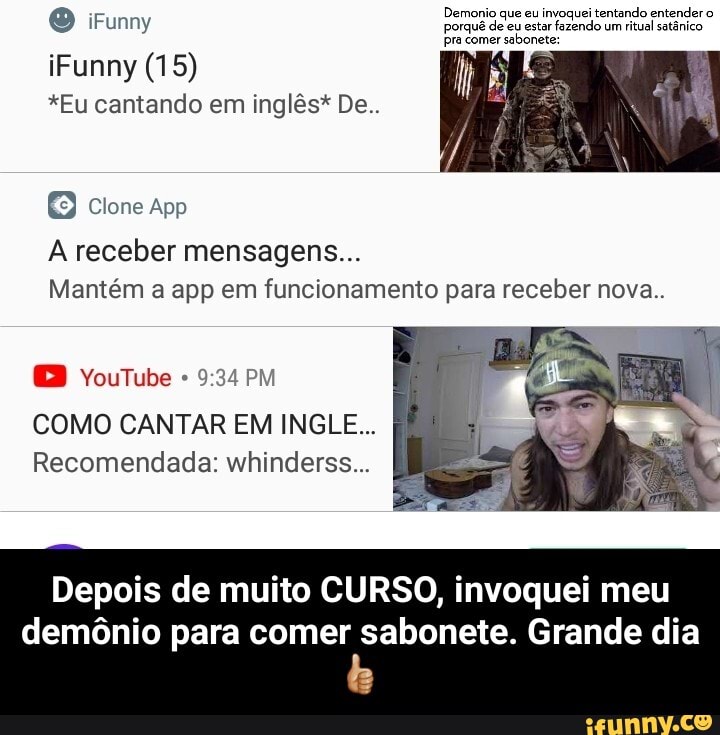 Demonio que eu invoquei tentando entender o
porquê de eu estar fazendo um
ritual satênico
pra comer
sabonete:
*Eu cantando em inglês* De..
App
A receber mensagens...
Mantém a app em funcionamento para receber nova..
9:34 PM
COMO CANTAR EM INGLE...
Recomendada: whinderss...
Depois de muito CURSO, invoquei meu
demônio para comer sabonete. Grande dia - Depois de muito CURSO, invoquei meu demônio para comer sabonete. Grande dia👍🏼