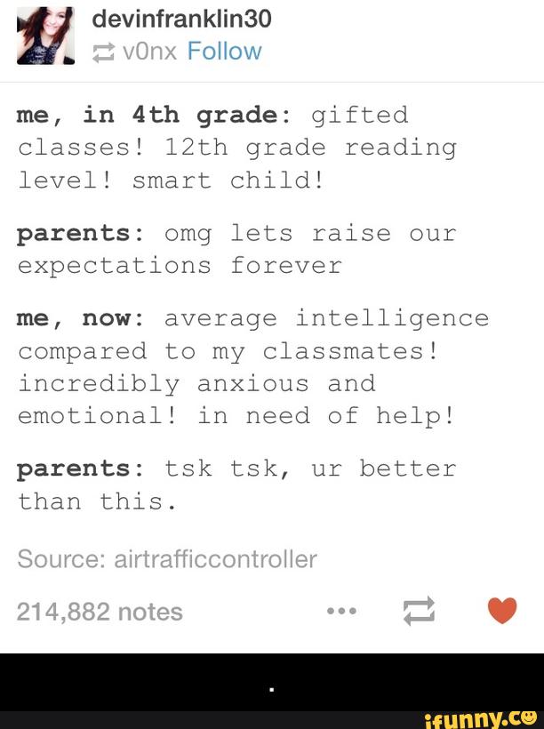 me, in 4th grade: gifted
Classes! 12th grade reading
level! smart child!
parents: omg lets raise our
expectations forever
me, now: average intelligence
compared to my classmates!
incredibly anxious and
emotional! in need of help!
parents: tsk tsk, ur better
than this. - .