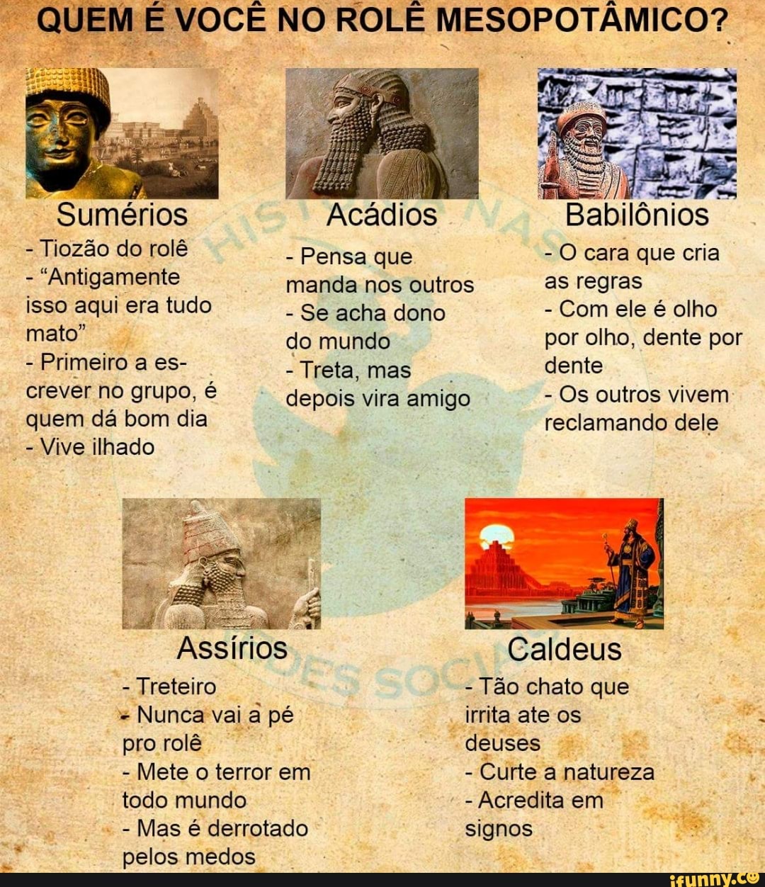 "QUEM É VOCE NO ROLE MESOPOTAMICO?
Tiozão do rolê
Pensa que O cara que cria
pail) ert manda nos outros as regras
isso aqui era tudo
Se acha dono Com ele é olho
mato" do mundo por olho, dente por
Primeiro a es- Treta, mas
dente
crever no grupo, é depois vira amigo Os outros vivem
quem dá bom dia reclamando dele
Vive ilhado
Caldeus
Treteiro
Tão chato que
a
Mas
pelos medos