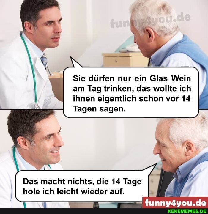 Sie dürfen nur ein Glas Wein am Tag trinken, das wollte ich ihnen eigentlich schon vor 14
Tagen sagen.
Das macht nichts, die 14 Tage hole ich leicht wieder auf.