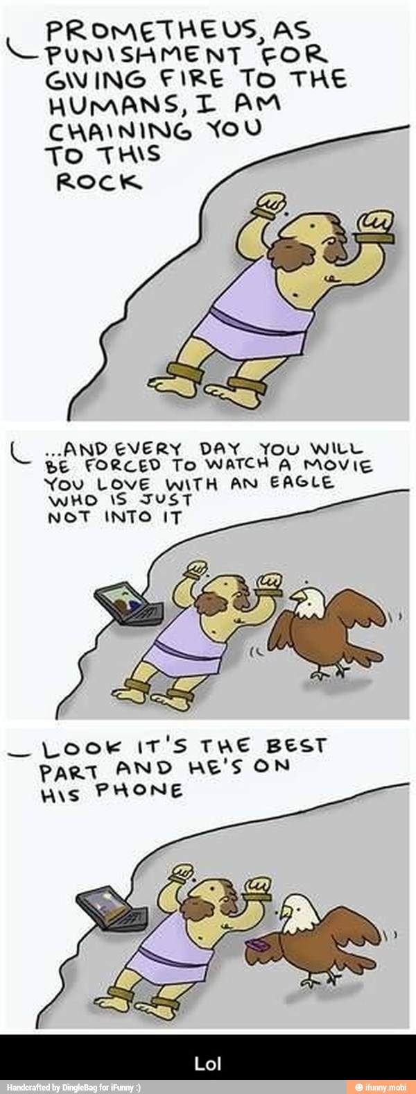 PROMETHEUS, AS
C PUNISHMENT COR
GWING FIRE To THE
HUMANS, T AM
CHAINING YOU
TO THIS
ROCK
L ..ANDEVERY DAY You WILL
BE FORCED To WATCH A MOVIE
You LOVE WITH AN EAGLE
WHO IS JUST
NOT INTO IT
Look IT'S THE BEST
PART AND HE'S ON
WAS PHONE - Lol