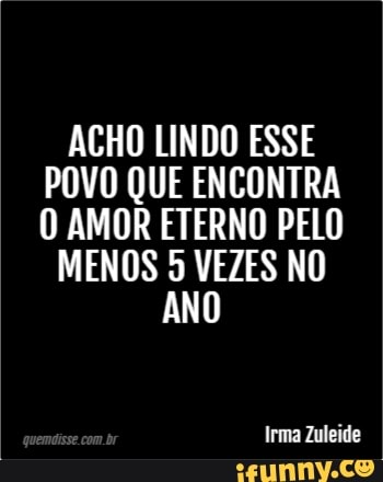 ACHO LINDO ESSE
POVO QUE ENCONTRA
O AMOR ETERNO PELO
MENOS 5 VEZES NO
ANO
Irma Zuleide