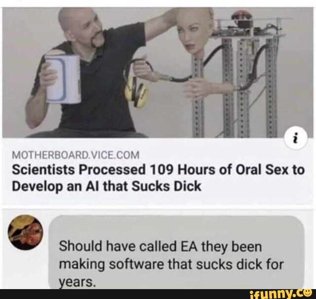 MHI Hi HHUARI! VMTE (HM
Scientists Processed 109 Hours of Oral Sex to
Develop an AI that Sucks Dick
.
Should have called EA they been
making software that sucks dick for
years.