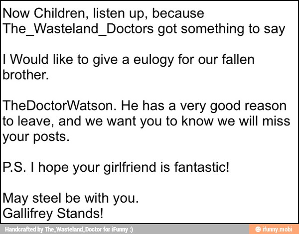 Now Children, listen up, because
The Wasteland Doctors got something to say
I Would like to give a eulogy for our fallen
brother.
TheDoctorWatson. He has a very good reason
to leave, and we want you to know we will miss
your posts.
P.S. I hope your girlfriend is fantastic!
May steel be with you.
Gallifrey Stands!