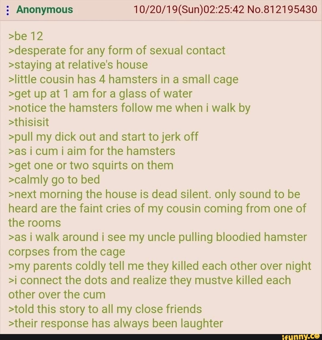 : Anonymous No.812195430
>be 12
>desperate for any form of sexual contact
>staying at relative's house
>little cousin has 4 hamsters in a small cage
>get up at 1 am for a glass of water
>notice the hamsters follow me when i walk by
>thisisit
>pull my dick out and start to jerk off
>as i cum i aim for the hamsters
>get one or two squirts on them
>calmly go to bed
>next morning the house is dead silent. only sound to be heard are the faint cries of my cousin coming from one of the rooms
>as walk around i see my uncle pulling bloodied hamster corpses from the cage
>my parents coldly tell me they killed each other over night
>i connect the dots and realize they mustve killed each other over the cum
>told this story to all my close friends
>their response has always been laughter