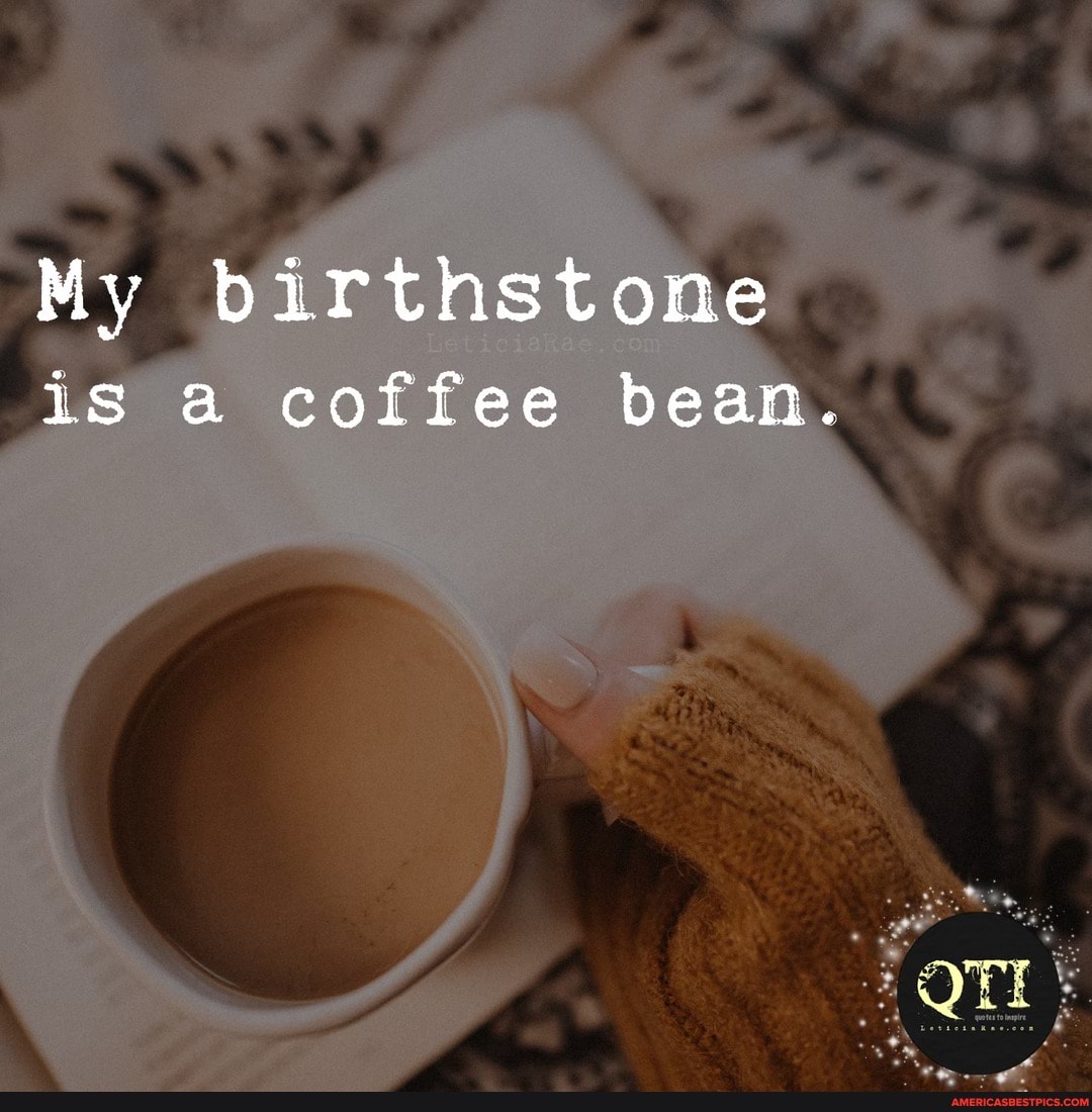 My birthstone
is a coffee bean.
