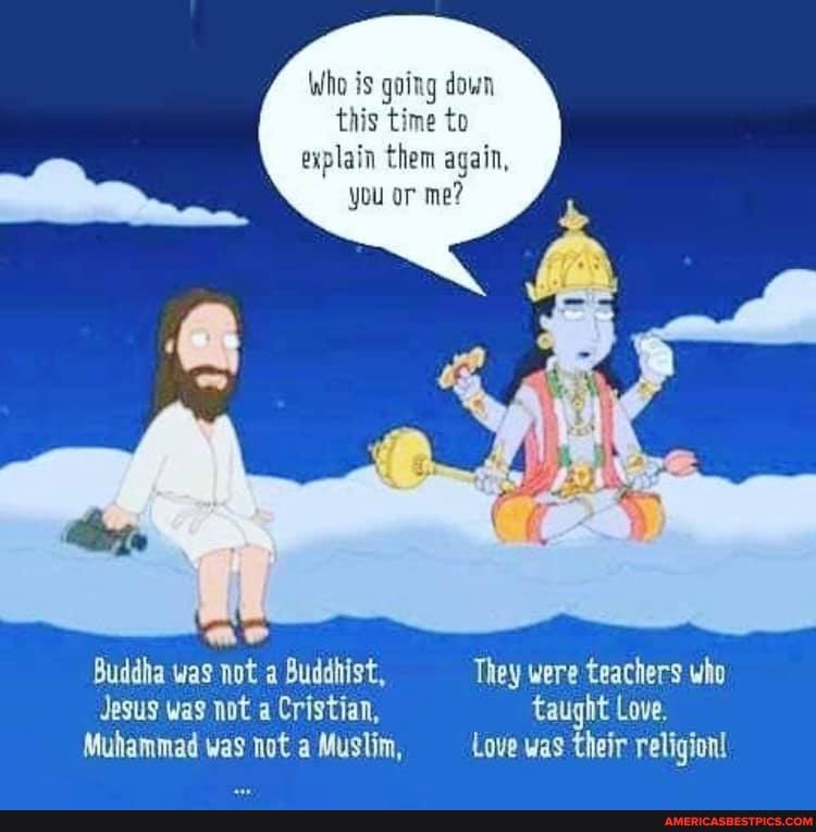 Who is going down
this time to
explain them again,
you or me?
Buddha was not a Buddhist, They were teachers who
Jesus was not a Cristian, Taught Love.
Muhammad was not a Muslim, Love was their religion!