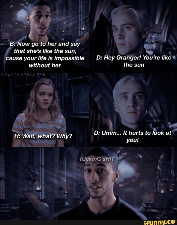 B: Now go to her and say that she's like the sun, cause your life is impossible without her
ORAMIONESNOTES
Wait, what? Wity?
D: Hey Granger! You're like the sun
D: Umm... hurts to look at
you! sHIT