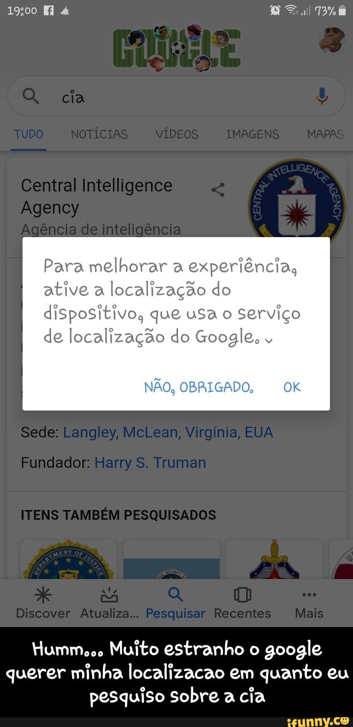 Para melhorar a
experiência,
ative a
localização do
dispositivo, que usa o
Serviço
de localização do Google,
NÃo, OBRIGADO, OK
Hummooo Muito estranho o
google
querer minha localizacao em quanto eu
pesquiso sobre a
cia - Humm... Muito estranho o google querer minha localizacao em quanto eu pesquiso sobre a cia