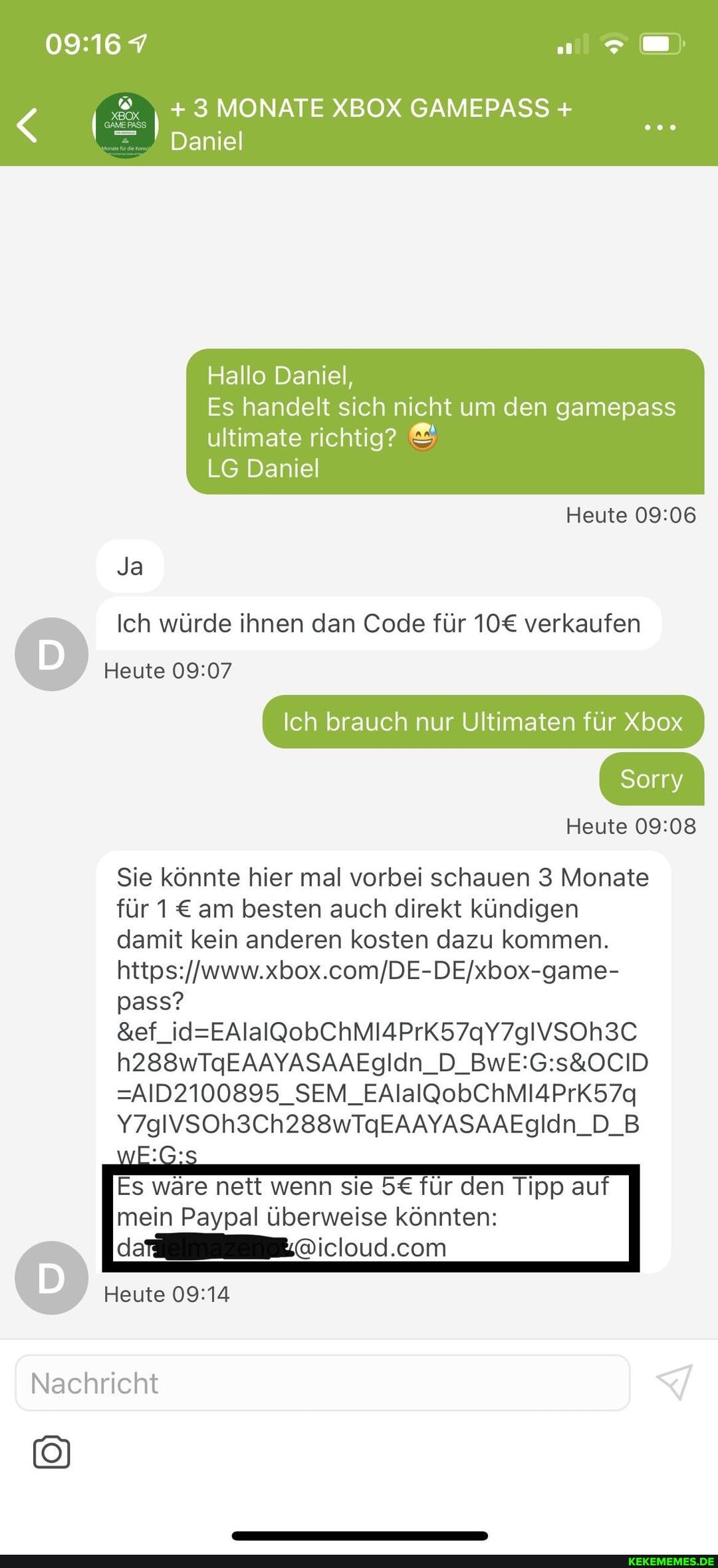+ 3 MONATE XBOX GAMEPASS +
Daniel
Hallo Daniel,
Es handelt sich nicht um den gamepass ultimate richtig?
LG Daniel
Heute
Ja
Ich würde ihnen dan Code für verkaufen
Heute
Ich brauch nur Ultimaten für Xbox
Sorry
Heute
Sie könnte hier mal vorbei schauen 3 Monate für 1 am besten auch direkt kündigen damit kein anderen kosten dazu kommen.
https: pass?
=AID2100895_SEM_EAlalQobChMIAPrK57q
Y7glVSOh3Ch288wTgEAAYASAAEglIdn_D_B
Es wäre nett wenn sie für den Tipp au mein Paypal überweise könnten:
Heute
Nachricht
