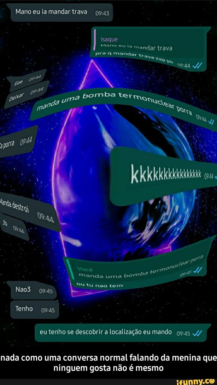 Mano eu ia mandar trava
isaque
Mano eu ta mandar trava pra mandar
mba
ter
Nocê
Manda uma bomba
tu nao tem
Nao3
Tenho
eu tenho se descobrir a Localização eu mando 4/
nada como uma conversa normal falando da menina que ninguem gosta não é mesmo - nada como uma conversa normal falando da menina que ninguem gosta não é mesmo