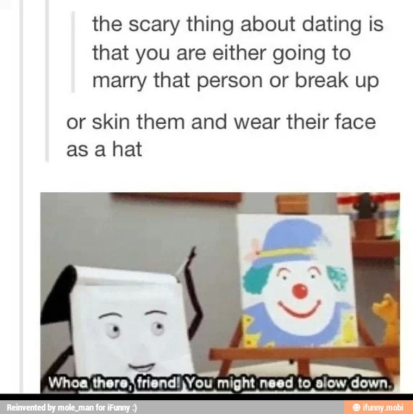 the scary thing about dating is
that you are either going to
marry that person or break up
or skin them and wear their face
as a hat
AA WM
end!jYou might need to slow down