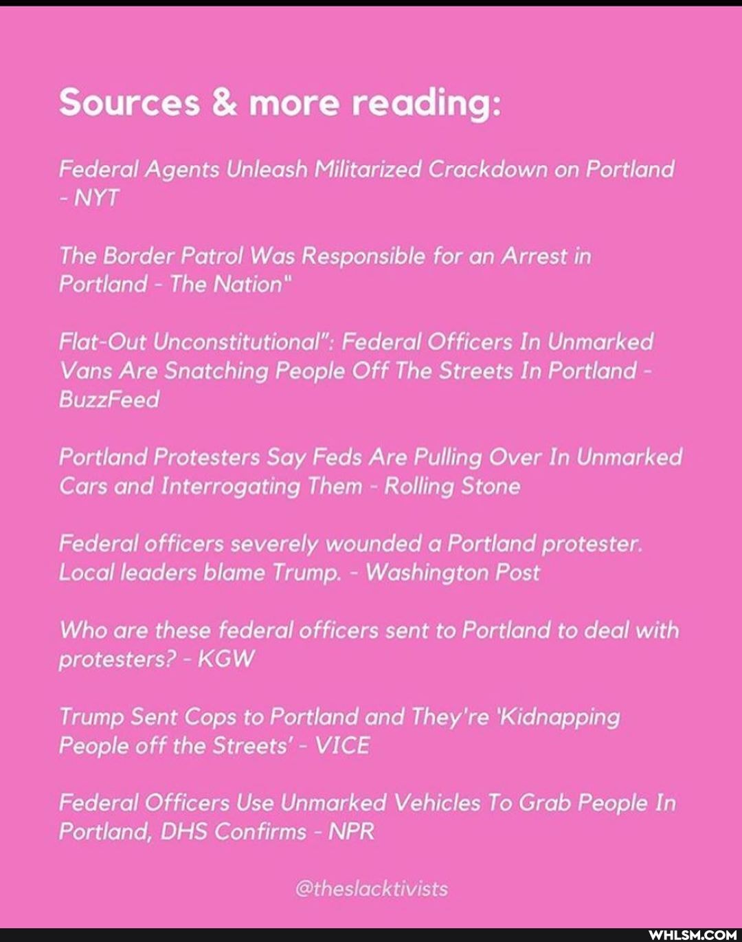Sources & more reading:
Federal Agents Unleash Militarized Crackdown on Portland
NYT
The Border Patrol Was Responsible for an Arrest in
Portland The Nation"
Flat Out Unconstitutional" Federal Officers In Unmarked
Vans Are Snatching People Off The Streets In Portland
8uzzFeed
Portland Protesters Say Feds Are Pulling Over In Unmarked
Cars and Interrogating Them Rolling Stone
Federal officers severely wounded Portland protester
Local leaders blame Trump. Washington Post
Who are these federal officers sent to Portland to deal with protesters? KGW
Trump Sent Cops to Portland and They're 'Kidnapping
People off the Streets' VICE
Federal Officers Use Unmarked Vehicles To Grab People In
Portland, DHS Confirms NPR
@thes vists