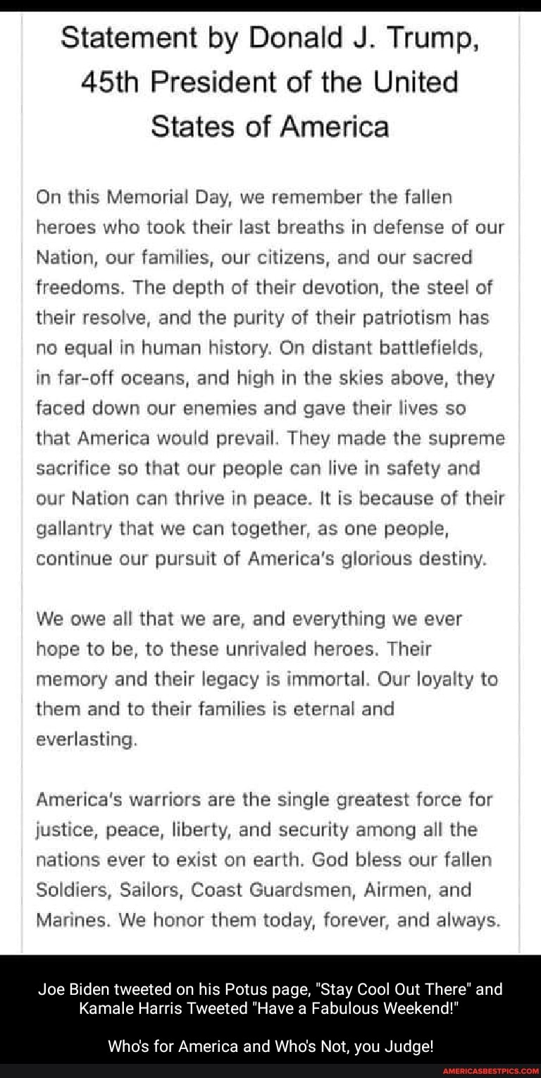 Statement by Donald J. Trump,
45th President of the United
States of America
On this Memorial Day, we remember the fallen heroes who took their last breaths in defense of our
Nation, our families, our citizens, and our sacred freedoms. The depth of their devotion, the steel of their resolve, and the purity of their patriotism has no equal in human history. On distant battlefields,
in far-off oceans, and high in the skies above, they faced down our enemies and gave their lives so that America would prevail. They made the supreme sacrifice so that our people can live in safety and our Nation can thrive in peace. It is because of their gallantry that we can together, as one people, continue our pursuit of America's glorious destiny.
We owe all that we are, and everything we ever hope to be, to these unrivaled heroes. Their memory and their legacy is immortal. Our loyalty to them and to their families is eternal and everlasting.
America's warriors are the single greatest force for justice, peace, liberty, and security among all the nations ever to exist on earth. God bless our fallen
Soldiers, Sailors, Coast Guardsmen, Airmen, and
Marines. We honor them today, forever, and always.
Joe Biden tweeted on his Potus page, "Stay Cool Out There" and
Kamale Harris Tweeted "Have a Fabulous Weekend!"
Who's for America and Who's Not, you Judge!