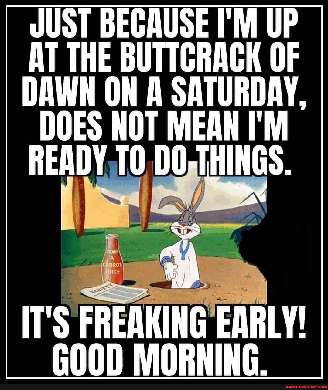 JUST BECAUSE I'M UP AT THE BUTTCRACK OF DAWN ON A SATURDAY,
DOES NOT MEAN I'M READY TO DO-THINGS.
IT'S FREAKING EARLY!
GO00D MORNING.