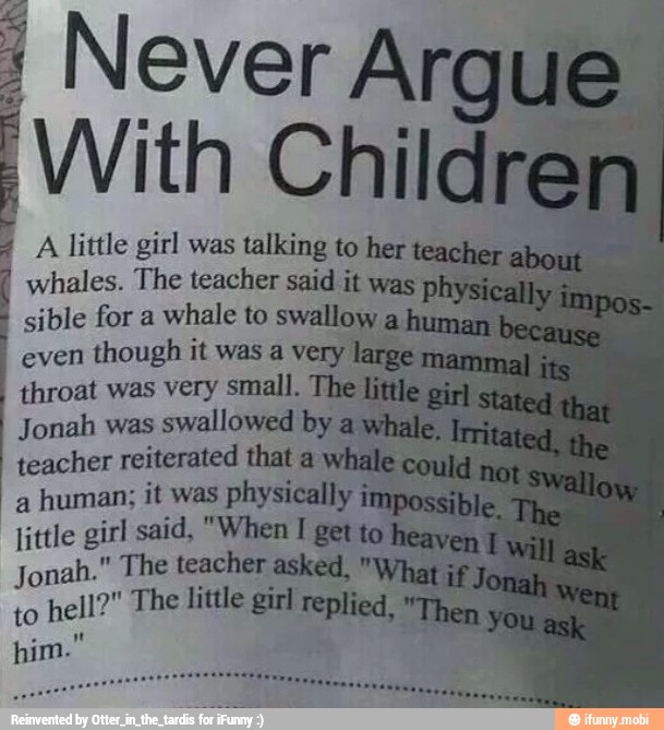 4 A little girl was talking to her
whales. The teacher said it was ph
sible for a whale to swallow
even
though it was a very
throat was very small. The
Jonah was
swallowed by
teacher reiterated that a y
a
human; it was physically
little girl said, "When I get
Jonah." The teacher asked, "y
to
hell?" The little girl replied,