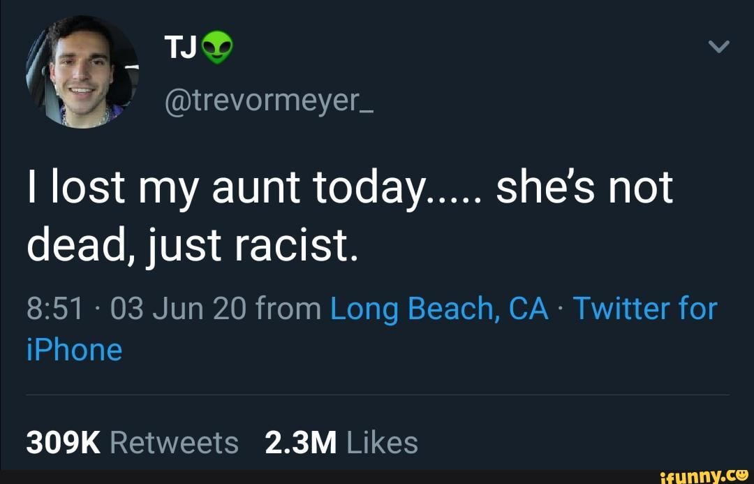 I lost my aunt today..... she's not dead, just racist.
- 03 Jun 20 from Long Beach, CA - Twitter for iPhone
309K Reitweets 2.3M Likes