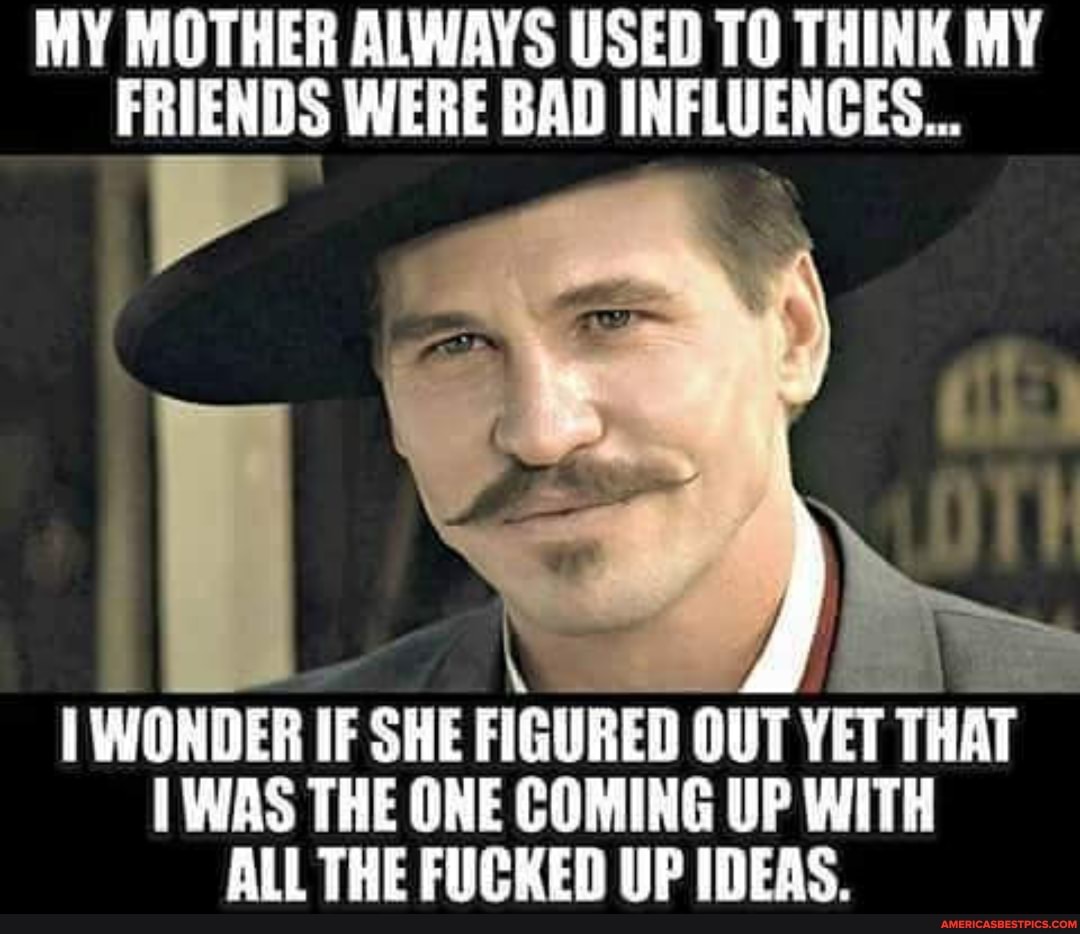 MY MOTHER ALWAYS USED TO THINK MY FRIENDS WERE BAD INFLUENCES...
I WONDER IF SHE FIGURED OUT YET THAT WAS THE ONE COMING UP WITH ALL THE FUCKED UP IDEAS.