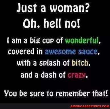 Just a woman?
Oh, hell no!
(am a big cup of wonderful, covered in awesome sauce, with a splash of bitch, and a dash of crazy.
You be sure to remember that!