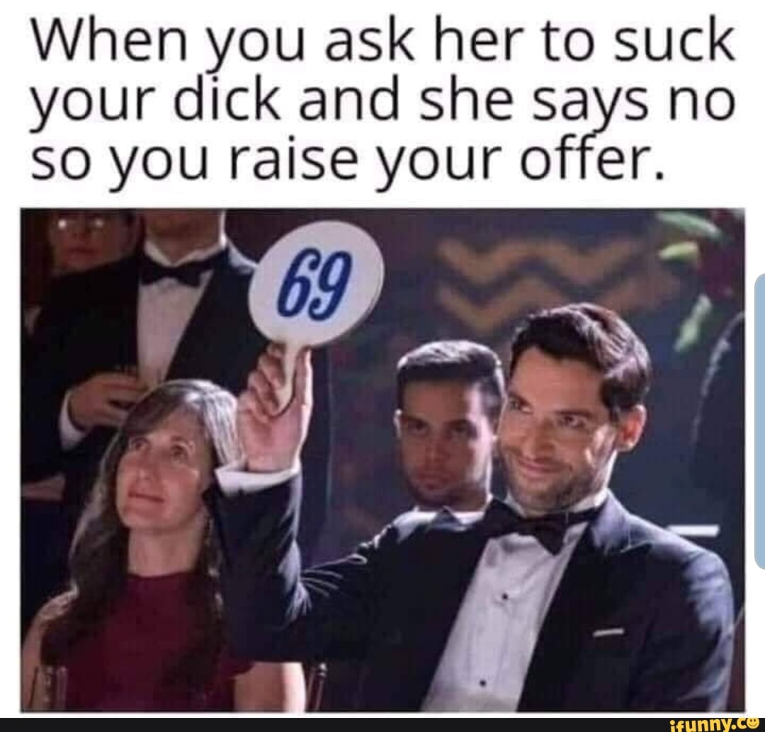 When you ask her to suck your dick and she says no SO you raise your offer.  - iFunny