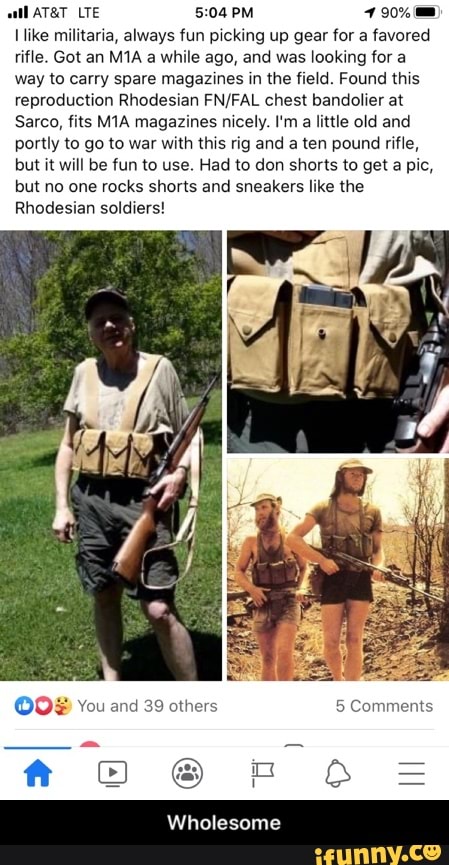 ike militaria, always fun picking up gear for a favored
rifle. Got an M1A a while ago, and was looking for a
way to carry spare magazines in the field. Found this
reproduction Rhodesian FN/FAL chest bandolier at
Sarco, fits M1A magazines nicely. I'm
a little old and
portly to go to war with this rig and a ten pound rifle,
but it will be fun to use. Had to don shorts to get a pic,
but no one rocks shorts and sneakers like the
Rhodesian soldiers!
OO® You and 39 others 5 Comments - Wholesome