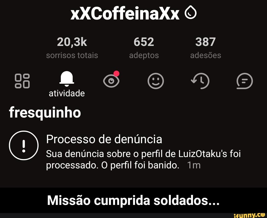 xXCoffeinaXx
20,3k 652 387 sorrisos totais adeptos adesões
DO
ade
fresquinho
Processo de denúncia
Sua denúncia sobre o perfil de LuizOtaku's foi
processado. O perfil foi banido. Im
Missão cumprida soldados... - Missão cumprida soldados...