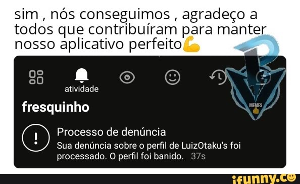 sim, nós conseguimos , agradeço a todos que contribuíram para manter nosso aplicativo perfeito
atividade
oo
fresquinho Wycis
Processo de denúncia
Sua denúncia sobre o perfil de LuizOtaku's foi
processado. O perfil foi banido.