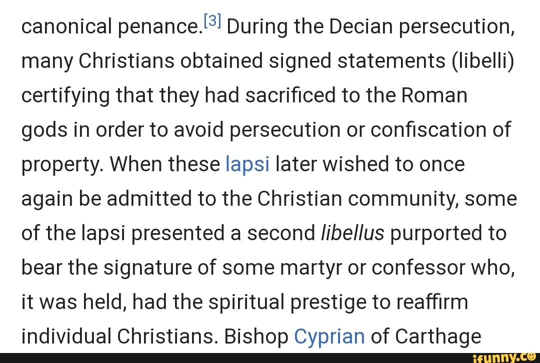 canonical penance) During the Decian persecution, many Christians obtained signed statements (libelli) certifying that they had sacrificed to the Roman gods in order to avoid persecution or confiscation of property. When these lapsi later wished to once again be admitted to the Christian community, some of the lapsi presented a second /ibellus purported to bear the signature of some martyr or confessor who, it was held, had the spiritual prestige to reaffirm individual Christians. Bishop Cyprian of Carthage