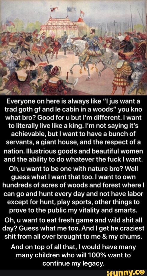"Everyone onhereis
alwaya like "I jus want a
trad goth gf and le cabin in a woods" you kno
what bro? Good for u but I'm different. I want
to literally live like a king. I'm not saying it's
achievable, but I want to have a bunch of
servants, a giant house, and the respect of a
nation. Illustrious goods and beautiful women
and the ability to do whatever the fuck I want.
Oh, u want to be one with nature bro? Well
guess what I want that too. I want to own
hundreds of acres of woods and forest where I
can go and hunt every day and not have labor
except for hunt, play sports, other things to
prove to the public my vitality and smarts.
Oh, u want to eat fresh game and wild shit all
day? Guess what me too. And I get he craziest
shit from all over brought to me my chums.
And on top of all that, I would have many
many children who will 100% want to
continue my legacy. - And on top of all that, I would have many many children who will 100% want to continue my legacy.
