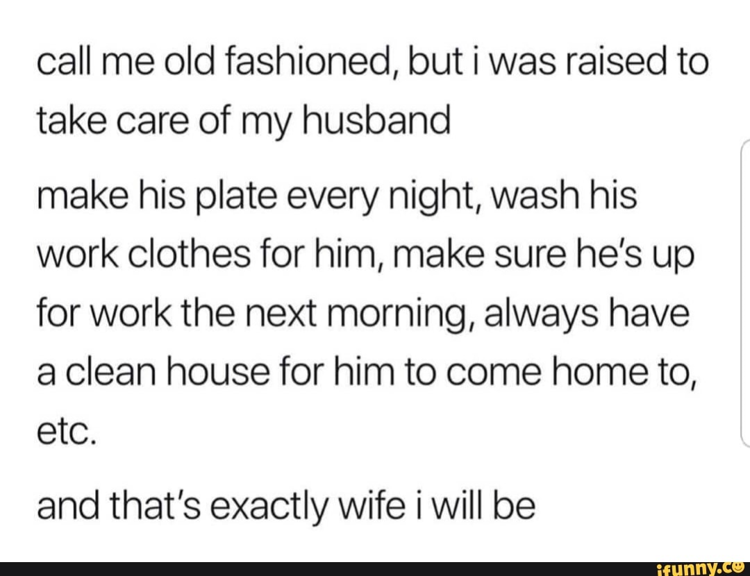 Call me old fashioned, but i was raised to take care of my husband make