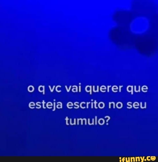 vc vai querer que esteja escrito no seu tumulo?